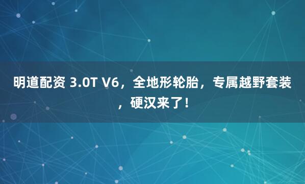 明道配资 3.0T V6，全地形轮胎，专属越野套装，硬汉来了！