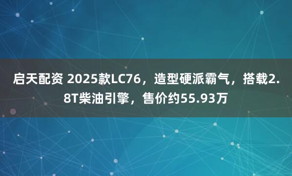 启天配资 2025款LC76，造型硬派霸气，搭载2.8T柴油引擎，售价约55.93万