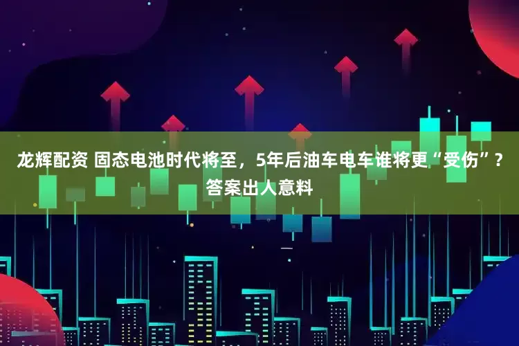 龙辉配资 固态电池时代将至，5年后油车电车谁将更“受伤”？答案出人意料