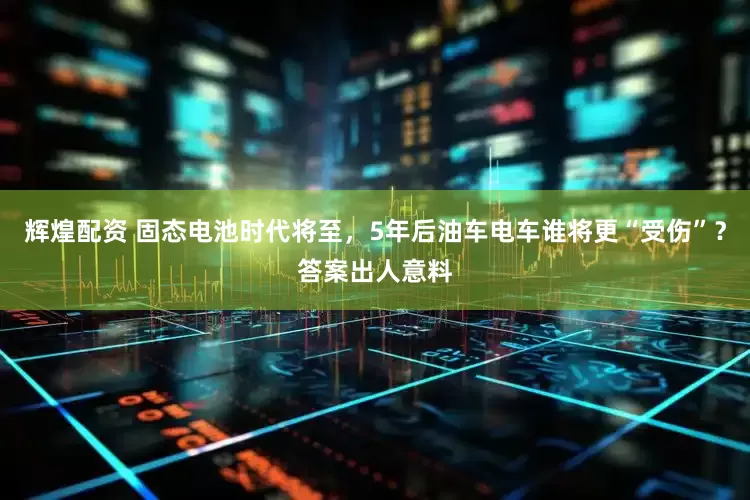 辉煌配资 固态电池时代将至，5年后油车电车谁将更“受伤”？答案出人意料
