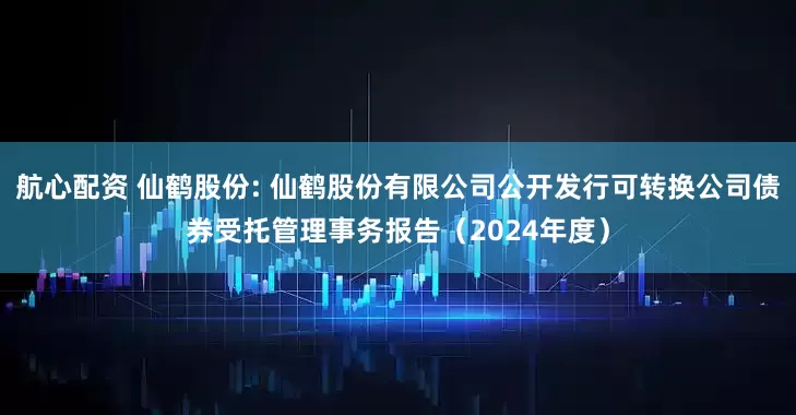航心配资 仙鹤股份: 仙鹤股份有限公司公开发行可转换公司债券受托管理事务报告(2024年度)