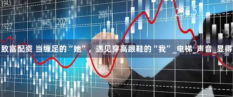 致富配资 当缠足的“她”，遇见穿高跟鞋的“我”_电梯_声音_显得