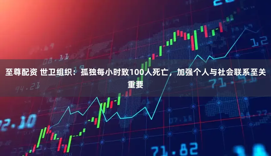 至尊配资 世卫组织：孤独每小时致100人死亡，加强个人与社会联系至关重要