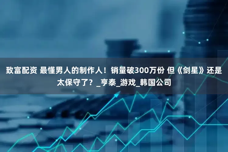致富配资 最懂男人的制作人！销量破300万份 但《剑星》还是太保守了？_亨泰_游戏_韩国公司