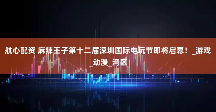 航心配资 麻辣王子第十二届深圳国际电玩节即将启幕！_游戏_动漫_湾区