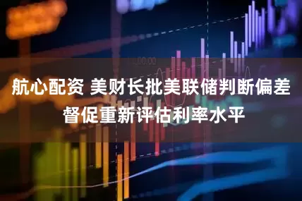 航心配资 美财长批美联储判断偏差 督促重新评估利率水平