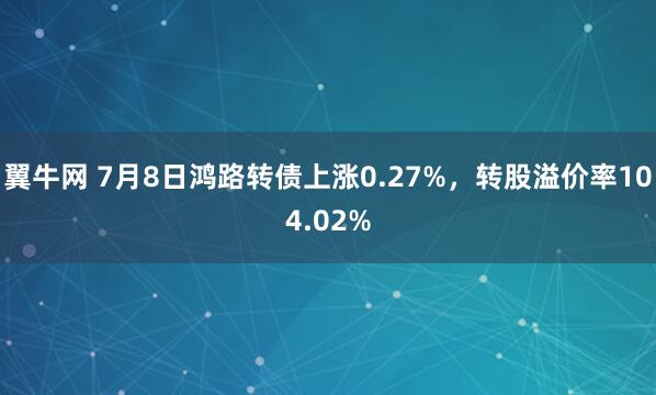 翼牛网 7月8日鸿路转债上涨0.27%，转股溢价率104.02%