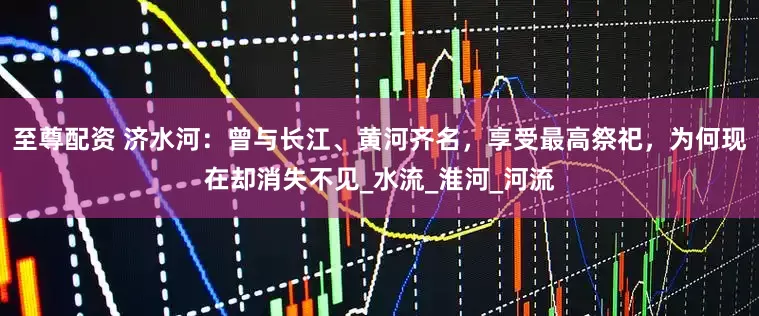 至尊配资 济水河：曾与长江、黄河齐名，享受最高祭祀，为何现在却消失不见_水流_淮河_河流
