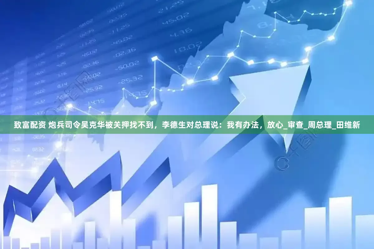 致富配资 炮兵司令吴克华被关押找不到，李德生对总理说：我有办法，放心_审查_周总理_田维新