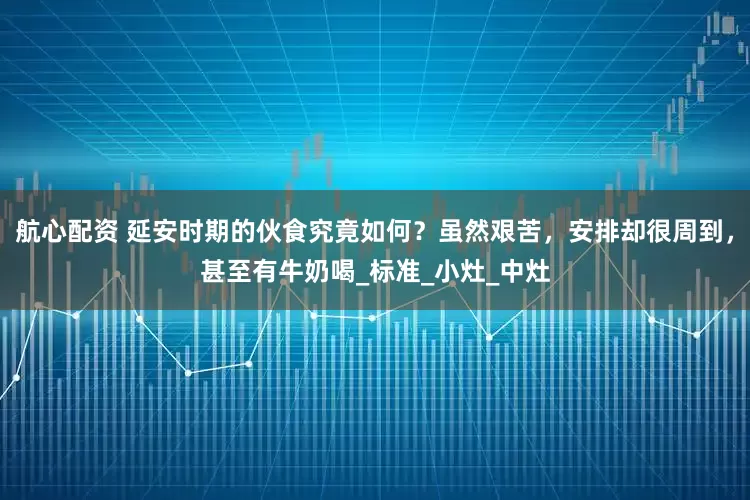 航心配资 延安时期的伙食究竟如何？虽然艰苦，安排却很周到，甚至有牛奶喝_标准_小灶_中灶