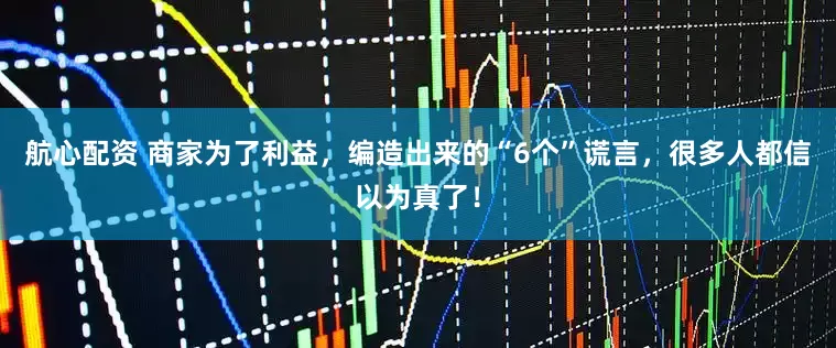 航心配资 商家为了利益，编造出来的“6个”谎言，很多人都信以为真了！