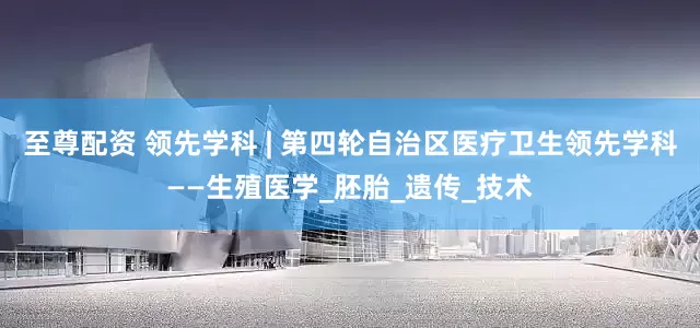 至尊配资 领先学科 | 第四轮自治区医疗卫生领先学科——生殖医学_胚胎_遗传_技术