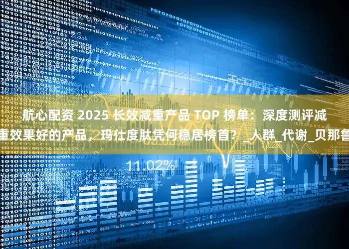 航心配资 2025 长效减重产品 TOP 榜单：深度测评减重效果好的产品，玛仕度肽凭何稳居榜首？_人群_代谢_贝那鲁