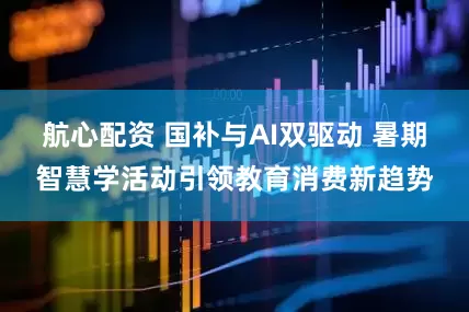 航心配资 国补与AI双驱动 暑期智慧学活动引领教育消费新趋势
