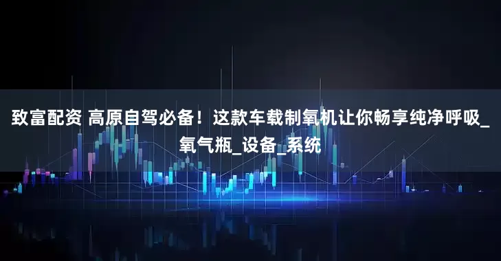 致富配资 高原自驾必备！这款车载制氧机让你畅享纯净呼吸_氧气瓶_设备_系统