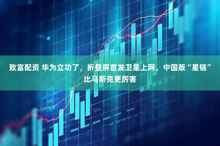 致富配资 华为立功了，折叠屏首发卫星上网，中国版“星链”比马斯克更厉害