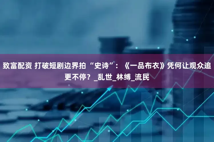 致富配资 打破短剧边界拍 “史诗”：《一品布衣》凭何让观众追更不停？_乱世_林缚_流民
