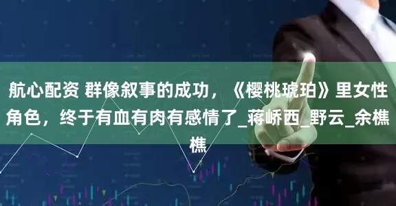 航心配资 群像叙事的成功，《樱桃琥珀》里女性角色，终于有血有肉有感情了_蒋峤西_野云_余樵