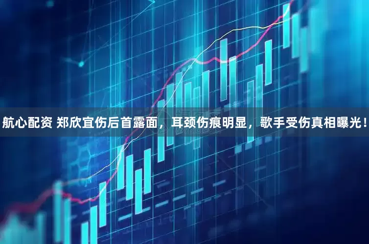 航心配资 郑欣宜伤后首露面，耳颈伤痕明显，歌手受伤真相曝光！