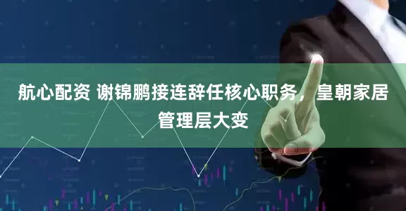 航心配资 谢锦鹏接连辞任核心职务，皇朝家居管理层大变