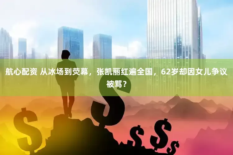 航心配资 从冰场到荧幕，张凯丽红遍全国，62岁却因女儿争议被骂？
