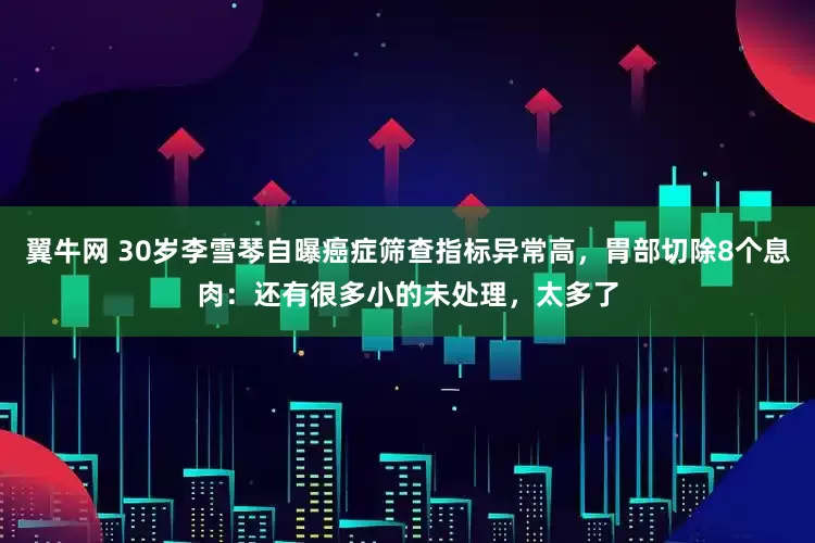 翼牛网 30岁李雪琴自曝癌症筛查指标异常高，胃部切除8个息肉：还有很多小的未处理，太多了