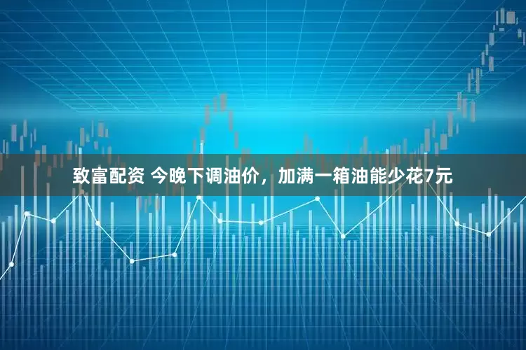 致富配资 今晚下调油价，加满一箱油能少花7元