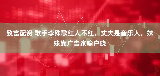 致富配资 歌手李殊歌红人不红，丈夫是音乐人，妹妹靠广告家喻户晓