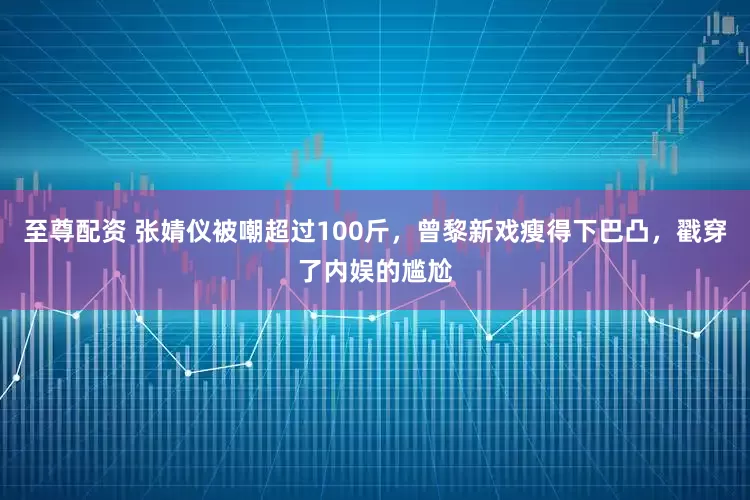 至尊配资 张婧仪被嘲超过100斤，曾黎新戏瘦得下巴凸，戳穿了内娱的尴尬